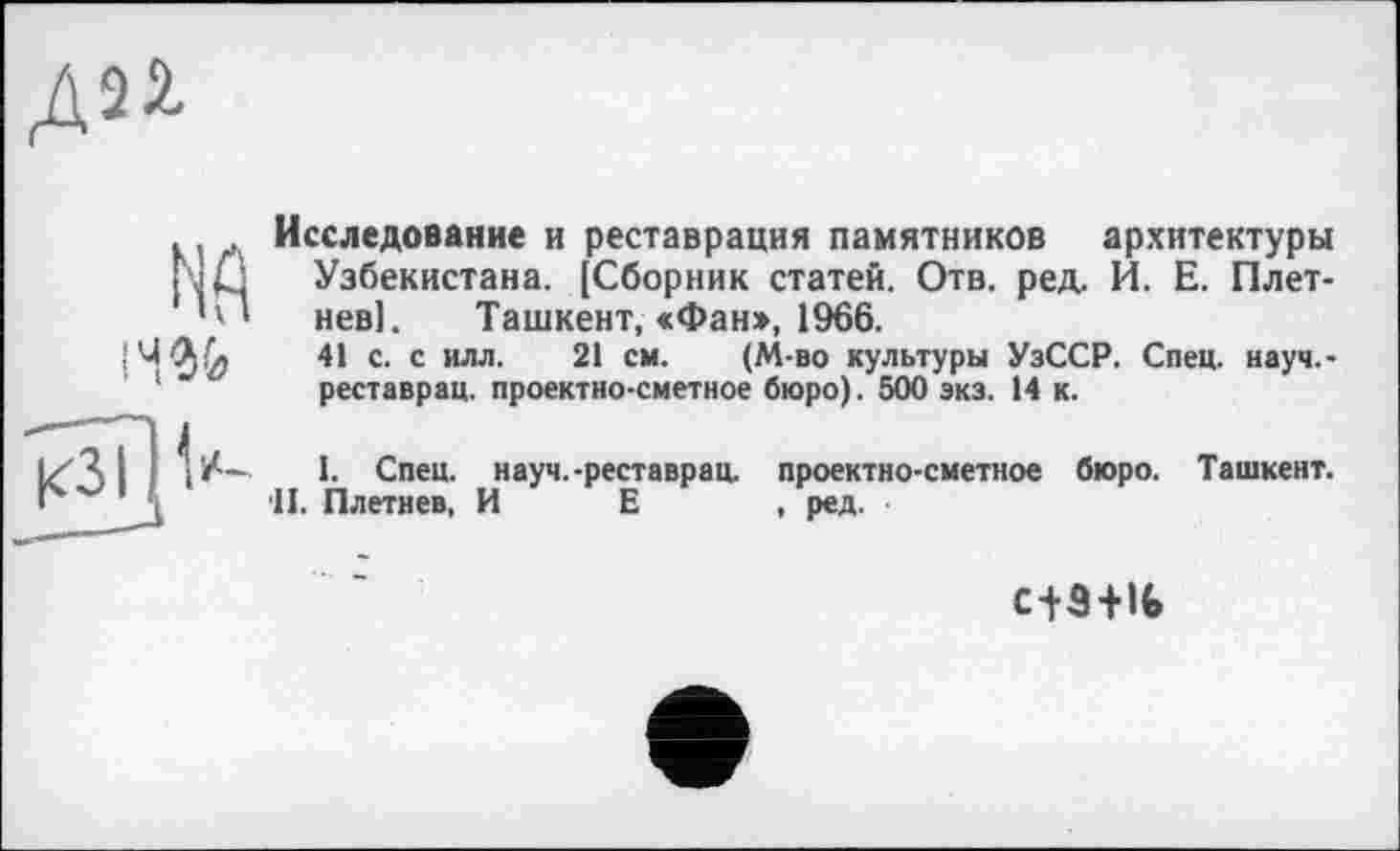 ﻿
NA 14% кзіИ“-
Исследование и реставрация памятников архитектуры Узбекистана. [Сборник статей. Отв. ред. И. Е. Плетнев!. Ташкент, «Фан», 1966.
41 с. с илл. 21 см. (М-во культуры УзССР. Спец, науч,-реставрац. проектно-сметное бюро). 500 экз. 14 к.
I. Спец, науч.-реставрац. проектно-сметное бюро. Ташкент. 'II. Плетнев, И Е , ред.
c+3+lfc